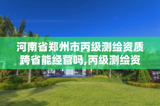 河南省郑州市丙级测绘资质跨省能经营吗,丙级测绘资质可以跨省作业吗。