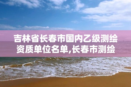 吉林省长春市国内乙级测绘资质单位名单,长春市测绘院工资待遇。