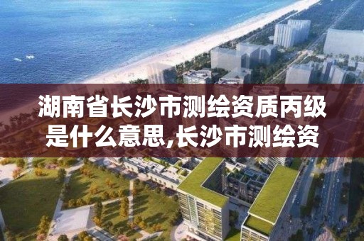 湖南省长沙市测绘资质丙级是什么意思,长沙市测绘资质单位名单。