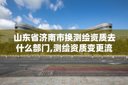 山东省济南市换测绘资质去什么部门,测绘资质变更流程。