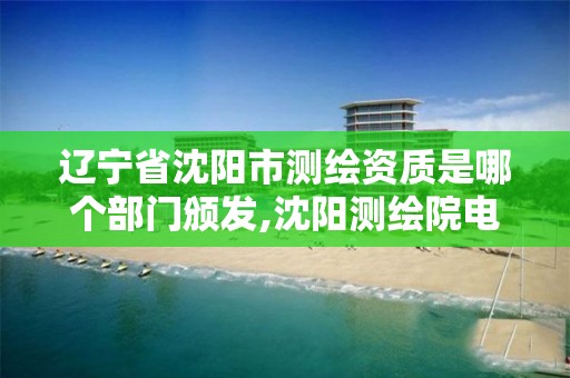 辽宁省沈阳市测绘资质是哪个部门颁发,沈阳测绘院电话。