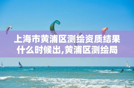 上海市黄浦区测绘资质结果什么时候出,黄浦区测绘局。