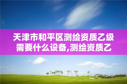 天津市和平区测绘资质乙级需要什么设备,测绘资质乙级申报条件。