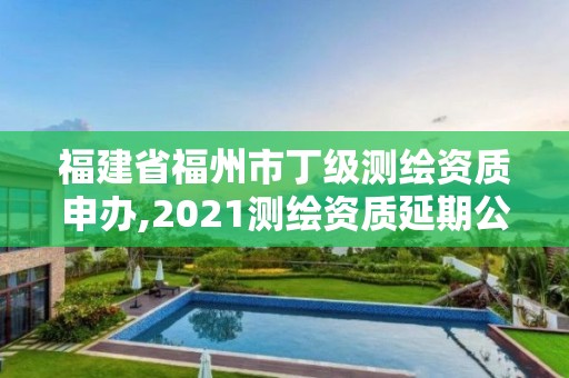 福建省福州市丁级测绘资质申办,2021测绘资质延期公告福建省。