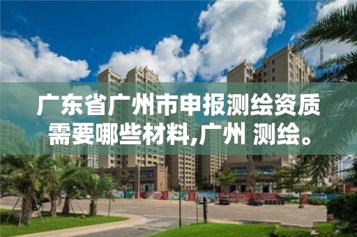 广东省广州市申报测绘资质需要哪些材料,广州 测绘。