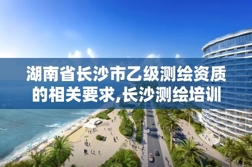 湖南省长沙市乙级测绘资质的相关要求,长沙测绘培训学校。