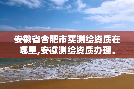 安徽省合肥市买测绘资质在哪里,安徽测绘资质办理。