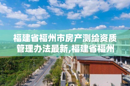 福建省福州市房产测绘资质管理办法最新,福建省福州市房产测绘资质管理办法最新版。