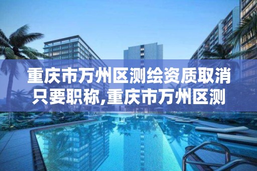 重庆市万州区测绘资质取消只要职称,重庆市万州区测绘资质取消只要职称证书吗。