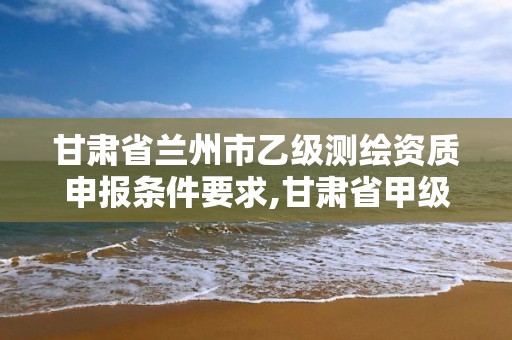 甘肃省兰州市乙级测绘资质申报条件要求,甘肃省甲级测绘资质单位。