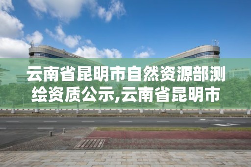 云南省昆明市自然资源部测绘资质公示,云南省昆明市自然资源部测绘资质公示网。