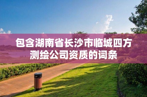 包含湖南省长沙市临城四方测绘公司资质的词条