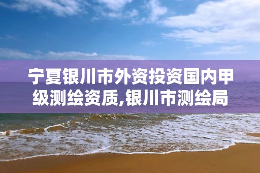 宁夏银川市外资投资国内甲级测绘资质,银川市测绘局电话。