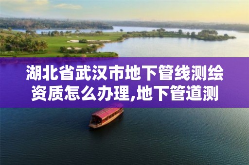 湖北省武汉市地下管线测绘资质怎么办理,地下管道测绘工作是做什么。