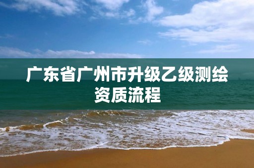 广东省广州市升级乙级测绘资质流程