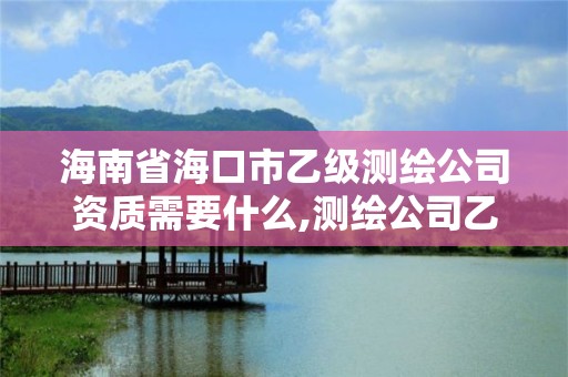 海南省海口市乙级测绘公司资质需要什么,测绘公司乙级资质要求。