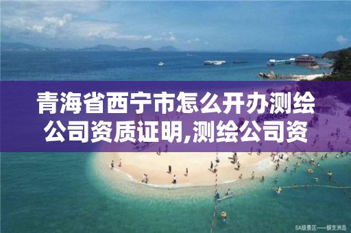 青海省西宁市怎么开办测绘公司资质证明,测绘公司资质办理条件。