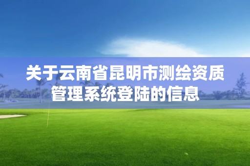 关于云南省昆明市测绘资质管理系统登陆的信息