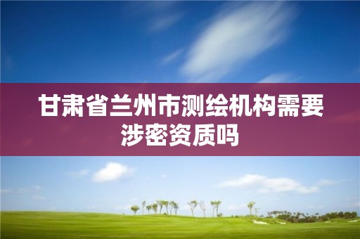 甘肃省兰州市测绘机构需要涉密资质吗