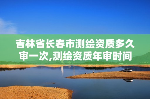 吉林省长春市测绘资质多久审一次,测绘资质年审时间。