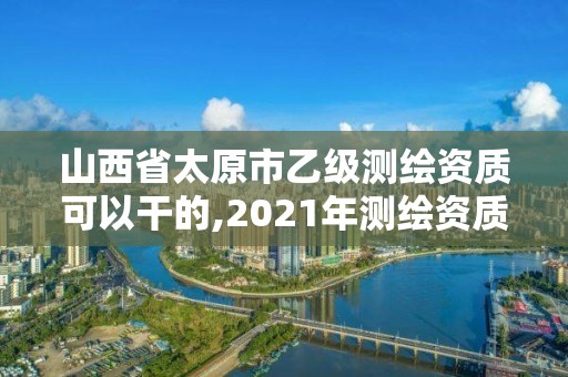 山西省太原市乙级测绘资质可以干的,2021年测绘资质乙级人员要求。