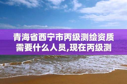 青海省西宁市丙级测绘资质需要什么人员,现在丙级测绘资质办理需要多少钱。