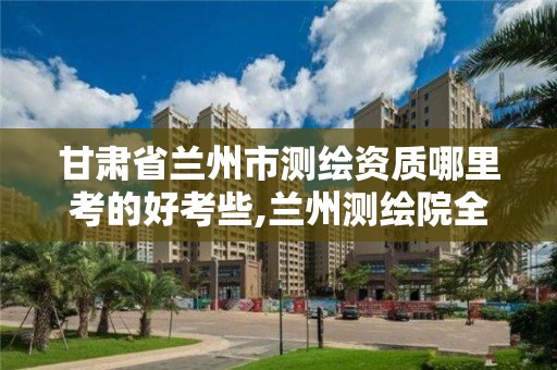 甘肃省兰州市测绘资质哪里考的好考些,兰州测绘院全称。