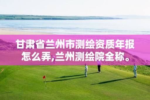 甘肃省兰州市测绘资质年报怎么弄,兰州测绘院全称。