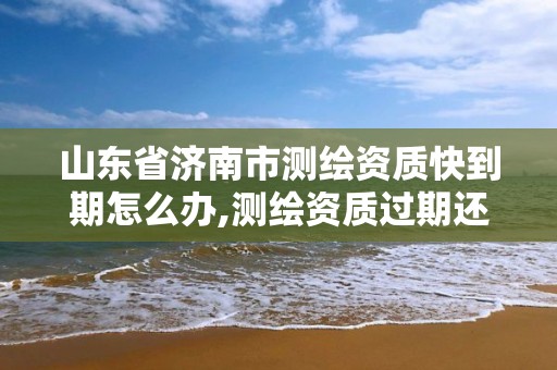 山东省济南市测绘资质快到期怎么办,测绘资质过期还能用吗。