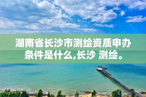 湖南省长沙市测绘资质申办条件是什么,长沙 测绘。