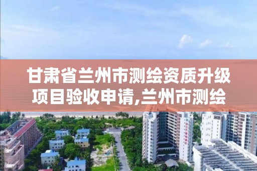 甘肃省兰州市测绘资质升级项目验收申请,兰州市测绘研究院改企了吗。