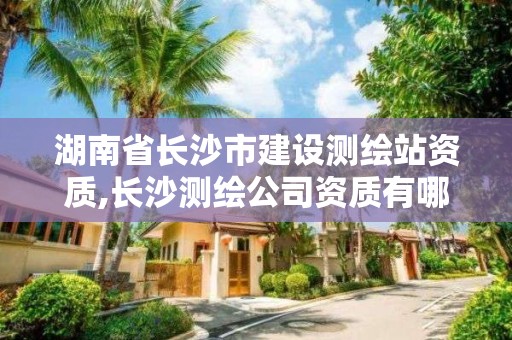 湖南省长沙市建设测绘站资质,长沙测绘公司资质有哪家。