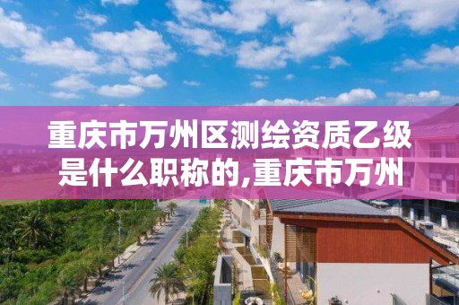 重庆市万州区测绘资质乙级是什么职称的,重庆市万州区测绘资质乙级是什么职称的。