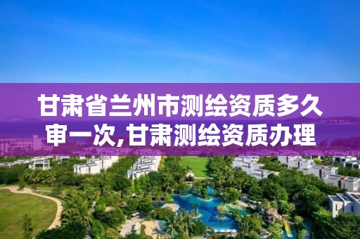 甘肃省兰州市测绘资质多久审一次,甘肃测绘资质办理。