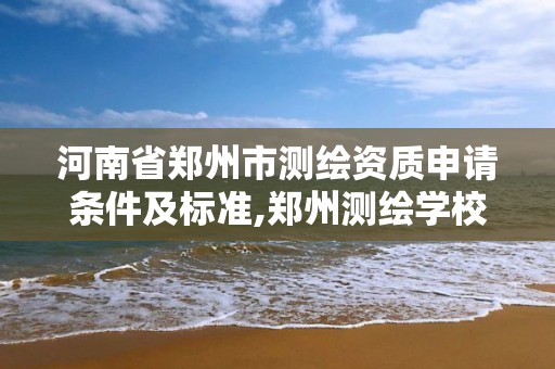 河南省郑州市测绘资质申请条件及标准,郑州测绘学校现在叫什么名字。