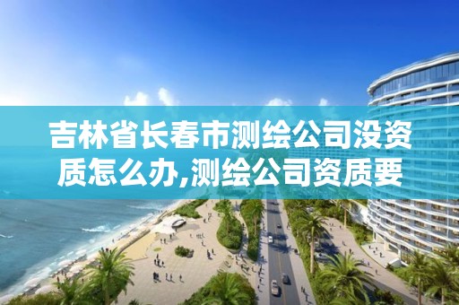 吉林省长春市测绘公司没资质怎么办,测绘公司资质要求。