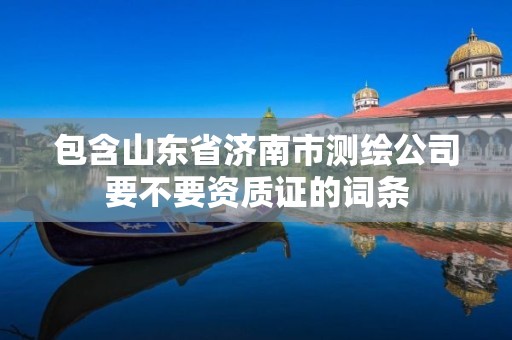 包含山东省济南市测绘公司要不要资质证的词条