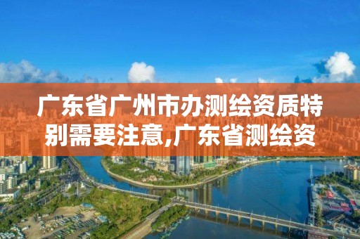 广东省广州市办测绘资质特别需要注意,广东省测绘资质单位名单。