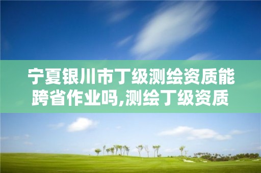 宁夏银川市丁级测绘资质能跨省作业吗,测绘丁级资质承接业务范围。