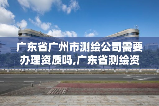 广东省广州市测绘公司需要办理资质吗,广东省测绘资质办理流程。