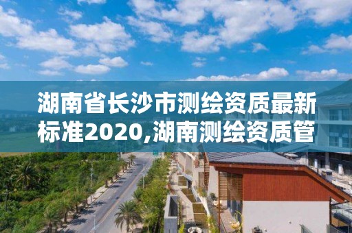 湖南省长沙市测绘资质最新标准2020,湖南测绘资质管理。