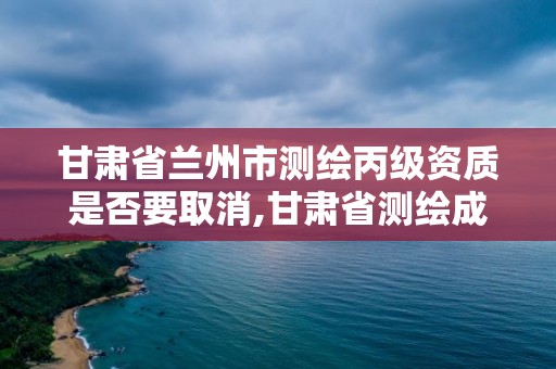 甘肃省兰州市测绘丙级资质是否要取消,甘肃省测绘成果管理办法。