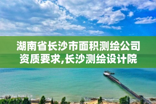 湖南省长沙市面积测绘公司资质要求,长沙测绘设计院。