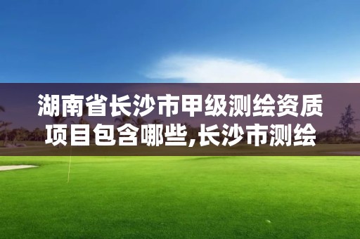 湖南省长沙市甲级测绘资质项目包含哪些,长沙市测绘资质单位名单。