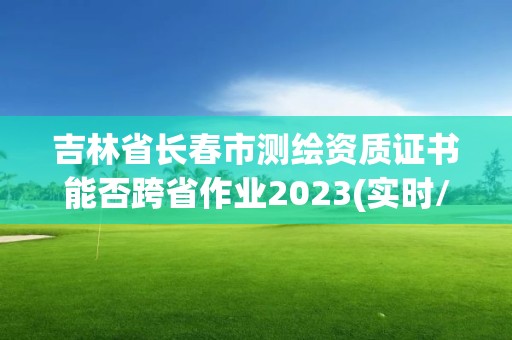 吉林省长春市测绘资质证书能否跨省作业2023(实时/更新中)