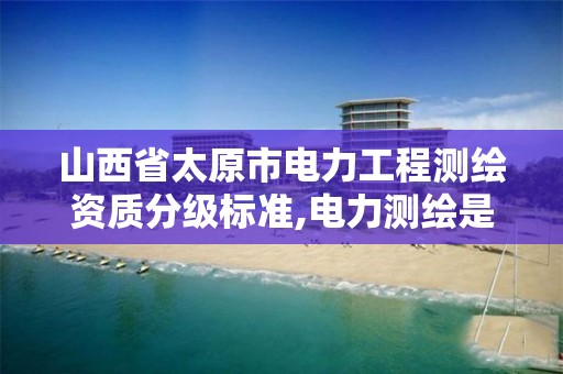 山西省太原市电力工程测绘资质分级标准,电力测绘是干什么的。