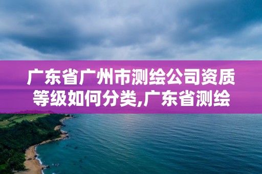 广东省广州市测绘公司资质等级如何分类,广东省测绘资质办理流程。