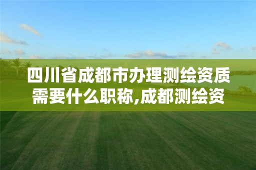 四川省成都市办理测绘资质需要什么职称,成都测绘资质代办公司。