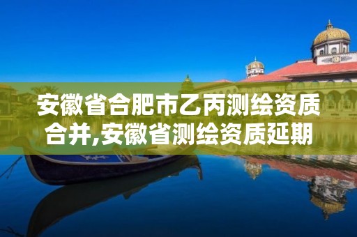 安徽省合肥市乙丙测绘资质合并,安徽省测绘资质延期公告。