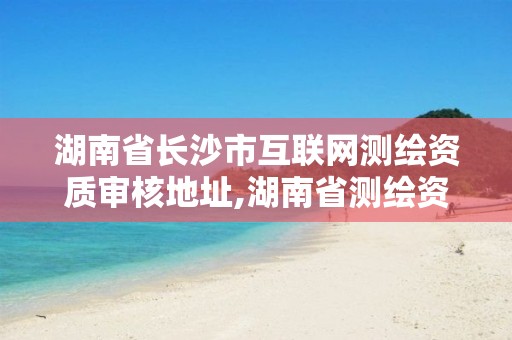 湖南省长沙市互联网测绘资质审核地址,湖南省测绘资质申请公示。